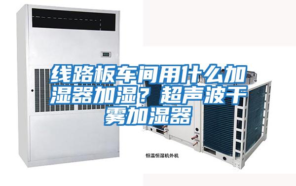 線路板車間用什么加濕器加濕？超聲波干霧加濕器