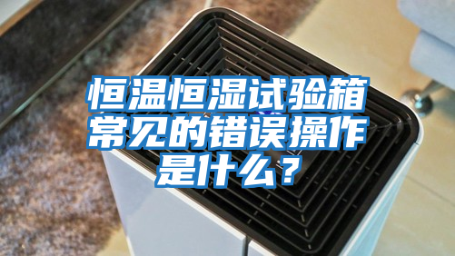 恒溫恒濕試驗箱常見的錯誤操作是什么？