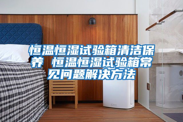 恒溫恒濕試驗箱清潔保養 恒溫恒濕試驗箱常見問題解決方法